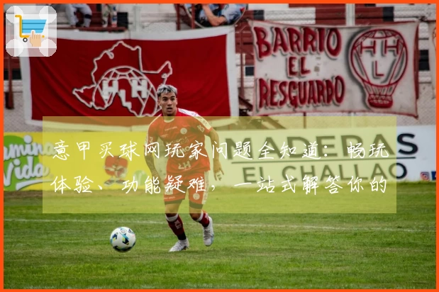 意甲买球网玩家问题全知道：畅玩体验、功能疑难，一站式解答你的所有疑惑